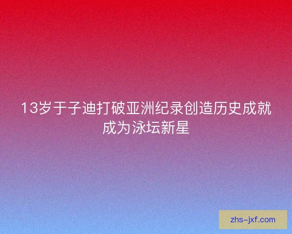 13岁于子迪打破亚洲纪录创造历史成就成为泳坛新星 13岁于子迪打破亚洲纪录创造历史成就成为泳坛新星