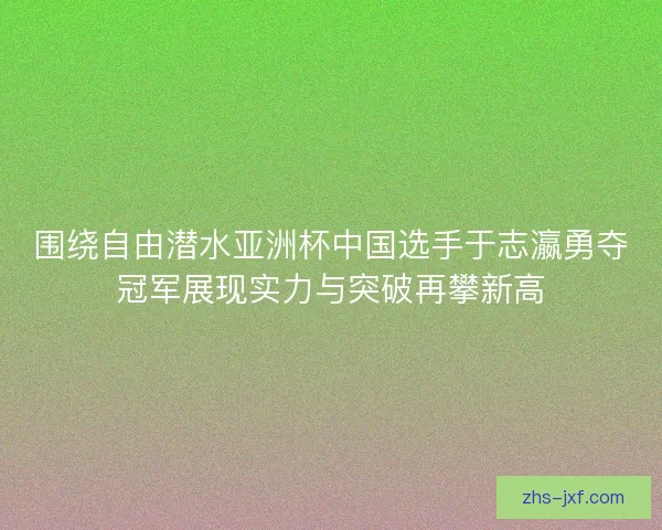 围绕自由潜水亚洲杯中国选手于志瀛勇夺冠军展现实力与突破再攀新高