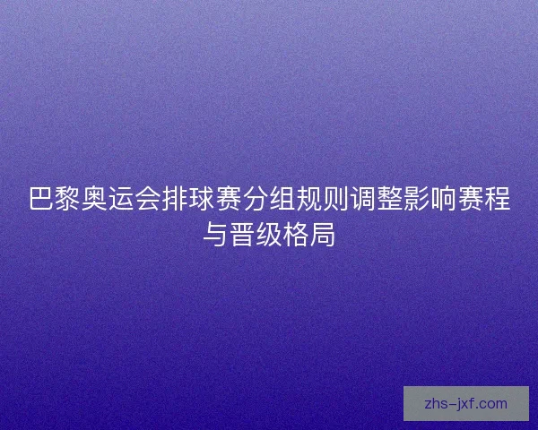 巴黎奥运会排球赛分组规则调整影响赛程与晋级格局 巴黎奥运会排球赛分组规则调整影响赛程与晋级格局