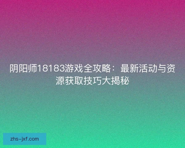 阴阳师18183游戏全攻略：最新活动与资源获取技巧大揭秘