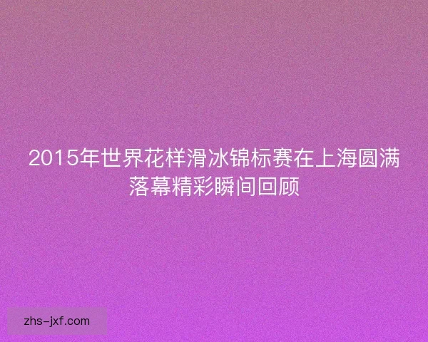 2015年世界花样滑冰锦标赛在上海圆满落幕精彩瞬间回顾