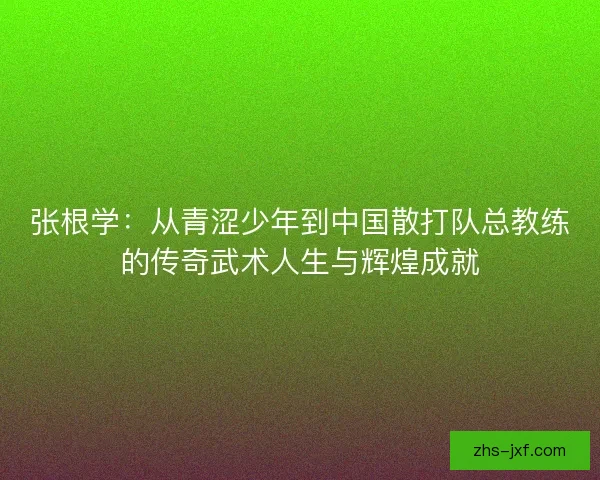 张根学：从青涩少年到中国散打队总教练的传奇武术人生与辉煌成就