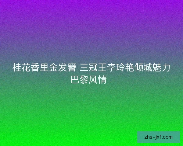 桂花香里金发簪 三冠王李玲艳倾城魅力巴黎风情 桂花香里金发簪 三冠王李玲艳倾城魅力巴黎风情