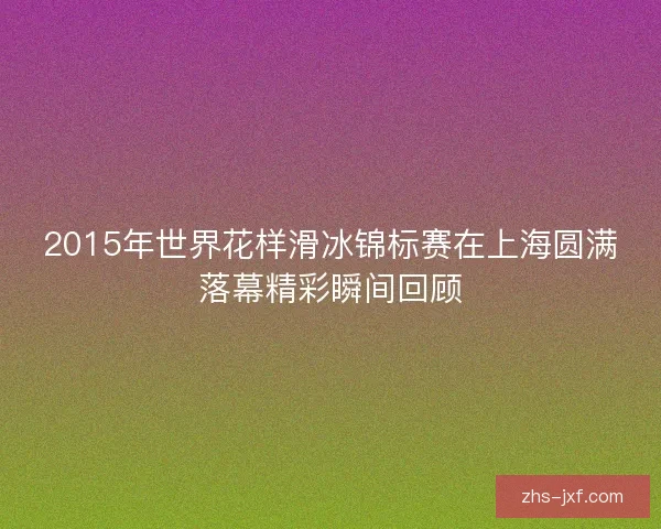 2015年世界花样滑冰锦标赛在上海圆满落幕精彩瞬间回顾