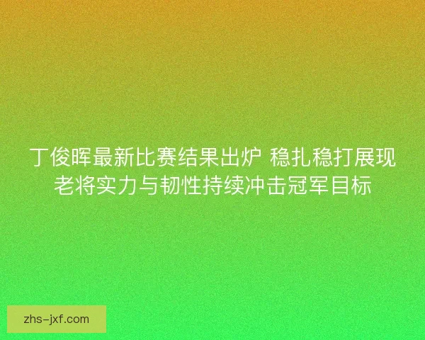 丁俊晖最新比赛结果出炉 稳扎稳打展现老将实力与韧性持续冲击冠军目标