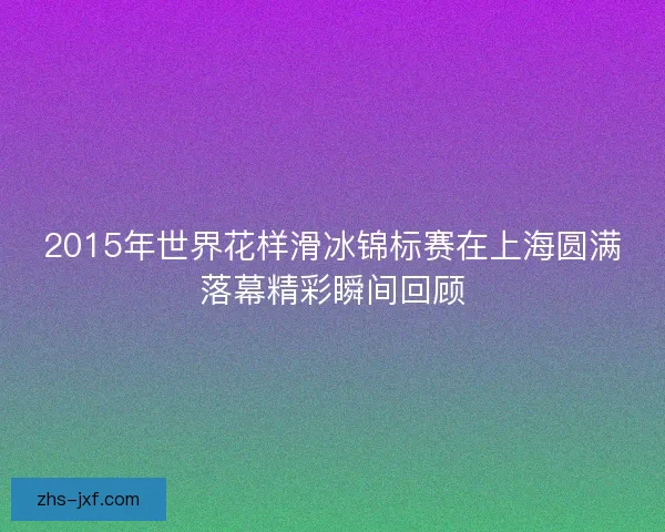 2015年世界花样滑冰锦标赛在上海圆满落幕精彩瞬间回顾