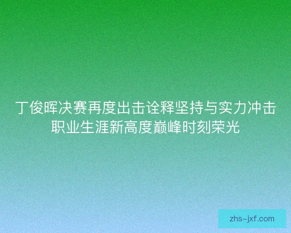 丁俊晖决赛再度出击诠释坚持与实力冲击职业生涯新高度巅峰时刻荣光