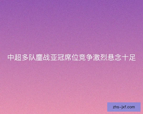 中超多队鏖战亚冠席位竞争激烈悬念十足