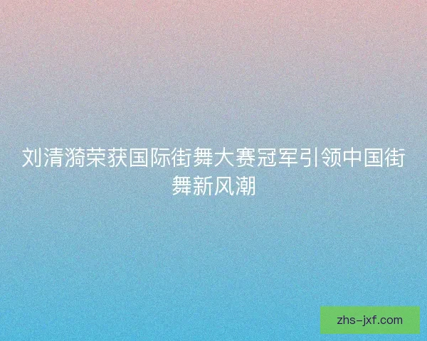 刘清漪荣获国际街舞大赛冠军引领中国街舞新风潮