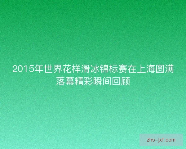 2015年世界花样滑冰锦标赛在上海圆满落幕精彩瞬间回顾