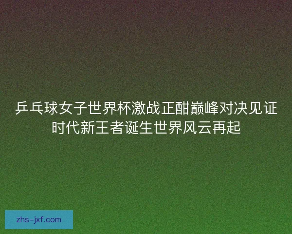 乒乓球女子世界杯激战正酣巅峰对决见证时代新王者诞生世界风云再起 乒乓球女子世界杯激战正酣巅峰对决见证时代新王者诞生世界风云再起